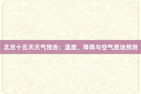 北京十五天天气预告：温度、降雨与空气质地预测